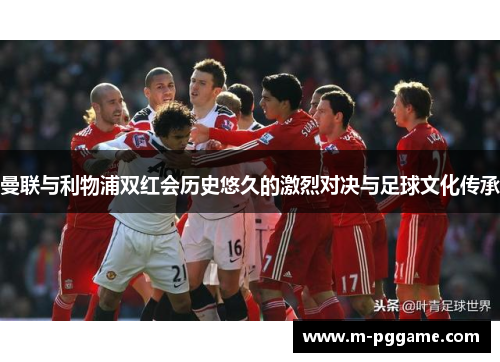 曼联与利物浦双红会历史悠久的激烈对决与足球文化传承