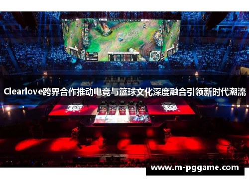 Clearlove跨界合作推动电竞与篮球文化深度融合引领新时代潮流