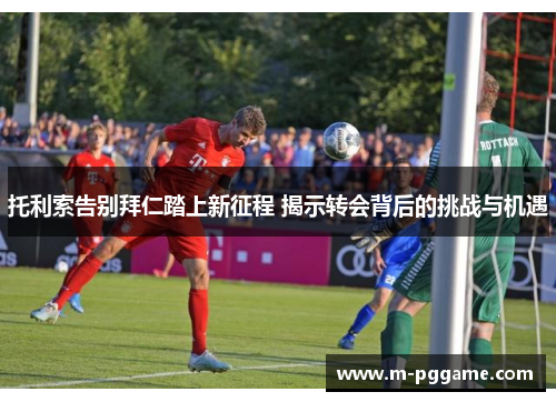 托利索告别拜仁踏上新征程 揭示转会背后的挑战与机遇