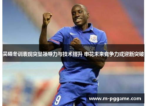 吴曦冬训表现突显领导力与技术提升 申花未来竞争力或迎新突破