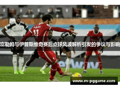 富勒姆与伊普斯维奇赛后点球风波解析引发的争议与影响