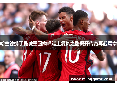 哈兰德携手曼城重回巅峰踏上复仇之路揭开传奇再起篇章